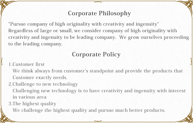 【Corporate Philosophy】Pursue company of high originality with creativity and ingenuity
Regardless of large or small, we consider company of high originality with creativity and ingenuity to be leading company.  We grow ourselves proceeding to the leading company.【Corporate Policy】1.Customer first　We think always from customer's standpoint and provide the products that Customer exactly needs. 
2.Challenge to new technology　Challenging new technology is to have creativity and ingenuity with interest in various area
3.The highest quality　We challenge the highest quality and pursue much better products.
