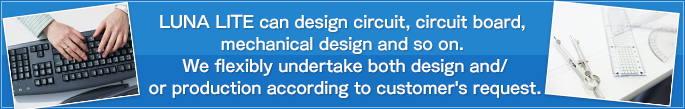 LUNA LITE can design circuit, circuit board, mechanical design and so on.  We flexibly undertake both design and/or production according to customer's request.
