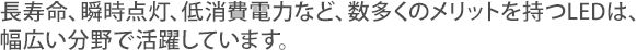長寿命、瞬時点灯、低消費電力など、数多くのメリットを持つLEDは、幅広い分野で活躍しています。