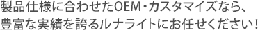 製品仕様に合わせたOEM・カスタマイズなら、 豊富な実績を誇るルナライトにお任せください！ 