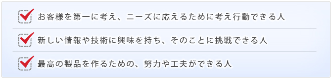 お客様を第一に考え、ニーズに応えるために考え行動できる人・新しい情報や技術に興味を持ち、そのことに挑戦できる人・最高の製品を作るための、努力や工夫ができる人